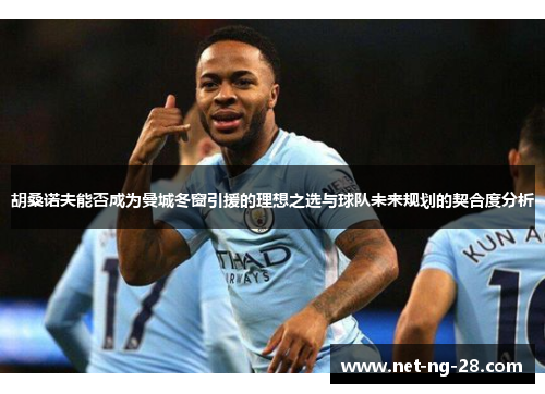 胡桑诺夫能否成为曼城冬窗引援的理想之选与球队未来规划的契合度分析