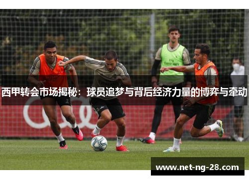 西甲转会市场揭秘:球员追梦与背后经济力量的博弈与牵动 西甲转会市场揭秘:球员追梦与背后经济力量的博弈与牵动