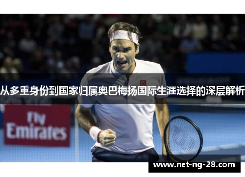 从多重身份到国家归属奥巴梅扬国际生涯选择的深层解析 从多重身份到国家归属奥巴梅扬国际生涯选择的深层解析
