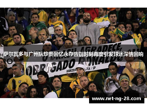 萨尔瓦多与广州队珍贵回忆永存告别时刻再度引发球迷深情回响