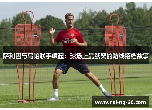 萨利巴与乌帕联手崛起：球场上最默契的防线搭档故事